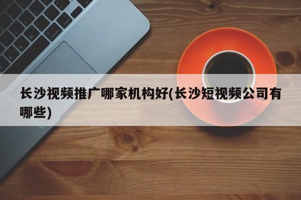長沙視頻推廣哪家機構(gòu)好(長沙短視頻公司有哪些)