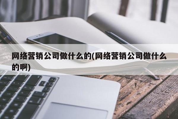網(wǎng)絡營銷公司做什么的(網(wǎng)絡營銷公司做什么的啊)