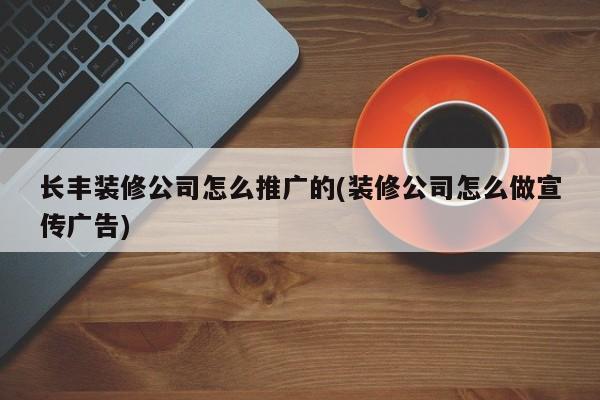 長(zhǎng)豐裝修公司怎么推廣的(裝修公司怎么做宣傳廣告)